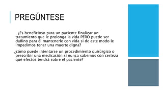 PREGÚNTESE
¿Es beneficioso para un paciente finalizar un
tratamiento que le prolonga la vida PERO puede ser
dañino para él mantenerle con vida si de este modo le
impedimos tener una muerte digna?
¿cómo puede intentarse un procedimiento quirúrgico o
prescribir una medicación si nunca sabemos con certeza
qué efectos tendrá sobre el paciente?
 