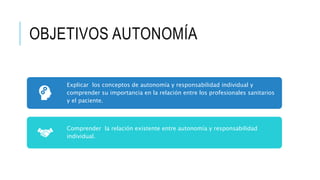 OBJETIVOS AUTONOMÍA
Explicar los conceptos de autonomía y responsabilidad individual y
comprender su importancia en la relación entre los profesionales sanitarios
y el paciente.
Comprender la relación existente entre autonomía y responsabilidad
individual.
 