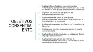 OBJETIVOS
CONSENTIMI
ENTO
1. Explicar el significado de ‘consentimiento’,
‘informado’ y ‘consentimiento informado’, así como
de definir el principio de ‘consentimiento informado’
2. Explicar los requisitos del proceso de
consentimiento informado
3. Explicar cómo se aplica el principio de
consentimiento en las diferentes intervenciones, la
investigación y la enseñanza
4. Explicar cómo pueden justificarse las excepciones a
la norma
5. Explicar qué significa ‘capacidad de dar el propio
consentimiento’
6. Explicar los criterios relativos a la ‘capacidad de dar
el propio consentimiento
7. Explicar cómo se aplican los criterios de
consentimiento en las distintas circunstancias de los
tratamientos y la investigación
 