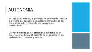 AUTONOMIA
En la práctica médica, el principio de autonomía subyace
al derecho del paciente a la autodeterminación. Es por
ello que ha sido reconocido por oposición al
paternalismo.
Del mismo modo que el profesional sanitario es un
experto en medicina, el paciente es un experto en sus
preferencias, creencias y valores.
 