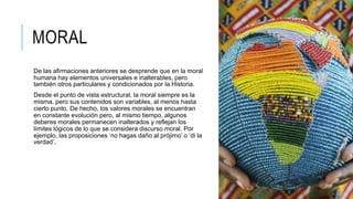 MORAL
De las afirmaciones anteriores se desprende que en la moral
humana hay elementos universales e inalterables, pero
también otros particulares y condicionados por la Historia.
Desde el punto de vista estructural, la moral siempre es la
misma, pero sus contenidos son variables, al menos hasta
cierto punto. De hecho, los valores morales se encuentran
en constante evolución pero, al mismo tiempo, algunos
deberes morales permanecen inalterados y reflejan los
límites lógicos de lo que se considera discurso moral. Por
ejemplo, las proposiciones ‘no hagas daño al prójimo’ o ‘di la
verdad’.
 