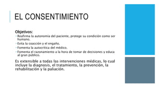 EL CONSENTIMIENTO
Objetivos:
 Reafirma la autonomía del paciente, protege su condición como ser
humano.
 Evita la coacción y el engaño.
 Fomenta la autocrítica del médico.
 Fomenta el razonamiento a la hora de tomar de decisiones y educa
al gran público.
Es extensible a todas las intervenciones médicas, lo cual
incluye la diagnosis, el tratamiento, la prevención, la
rehabilitación y la paliación.
 