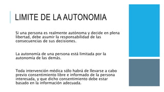 LIMITE DE LA AUTONOMIA
Si una persona es realmente autónoma y decide en plena
libertad, debe asumir la responsabilidad de las
consecuencias de sus decisiones.
La autonomía de una persona está limitada por la
autonomía de las demás.
Toda intervención médica sólo habrá de llevarse a cabo
previo consentimiento libre e informado de la persona
interesada, y que dicho consentimiento debe estar
basado en la información adecuada.
 
