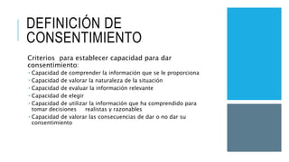 DEFINICIÓN DE
CONSENTIMIENTO
Criterios para establecer capacidad para dar
consentimiento:
 Capacidad de comprender la información que se le proporciona
 Capacidad de valorar la naturaleza de la situación
 Capacidad de evaluar la información relevante
 Capacidad de elegir
 Capacidad de utilizar la información que ha comprendido para
tomar decisiones realistas y razonables
 Capacidad de valorar las consecuencias de dar o no dar su
consentimiento
 