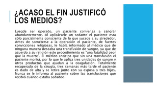 ¿ACASO EL FIN JUSTIFICÓ
LOS MEDIOS?
Luegde ser operado, un paciente comienza a sangrar
abundantemente. Al aplicársele un sedante el paciente esta
sólo parcialmente consciente de lo que sucede a su alrededor.
Antes de someterse a la operación el paciente, de fuertes
convicciones religiosas, le había informado al médico que de
ninguna manera deseaba una transfusión de sangre, ya que de
acuerdo a su religión este procedimiento es “una fatalidad peor
que la muerte”. El médico anticipa que sin una transfusión el
paciente morirá, por lo que le aplica tres unidades de sangre y
otros productos que ayudan a la coagulación. Totalmente
recuperado de la cirugía, tres semanas más tarde el paciente
es dado de alta y se retira junto con su esposa y tres hijos.
Nunca se le informa al paciente sobre las transfusiones que
recibió cuando estaba sedadoo
 