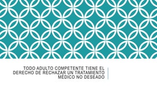 TODO ADULTO COMPETENTE TIENE EL
DERECHO DE RECHAZAR UN TRATAMIENTO
MÉDICO NO DESEADO
 