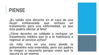 PIENSE
¿Es válido este derecho en el caso de una
mujer embarazada que rechaza un
tratamiento para una enfermedad, ya que
éste podría afectar al feto?
¿Tiene derecho un soldado a rechazar un
tratamiento médico que la o lo habilitaría a
regresar al servicio activo?
Un niño vive en una zona donde la
poliomielitis está extendida, pero sus padres
se niegan a vacunarlo porque creen que la
vacuna es un veneno
 