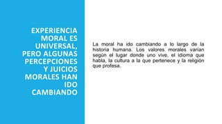 EXPERIENCIA
MORAL ES
UNIVERSAL,
PERO ALGUNAS
PERCEPCIONES
Y JUICIOS
MORALES HAN
IDO
CAMBIANDO
La moral ha ido cambiando a lo largo de la
historia humana. Los valores morales varían
según el lugar donde uno vive, el idioma que
habla, la cultura a la que pertenece y la religión
que profesa.
 