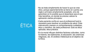 ÉTICA
•No se trata simplemente de hacer lo que se cree
ético, porque aparentemente se tiene en cuenta una
regla o principio ampliamente aceptado, sino de
garantizar en lo posible que el desenlace sea el que
más beneficia, en donde es preciso valorar la
aplicación ciertos principios.
•Cada paciente confía en que el profesional hará lo
necesario para resolver su problema de salud. Esta
intervención merece un comportamiento cuidadoso,
ético y científico, de cada profesional. Esto es ética
aplicada, ética práctica.
•En la moral influyen distintos factores culturales, como
la historia, las tradiciones, la educación, las creencias
religiosas, etc. El análisis intelectual es el objetivo de
la Ética.
 