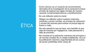 ÉTICA
•Como ciencia, es un conjunto de conocimientos
derivados de la investigación de la conducta humana
al tratar de explicar las reglas morales de manera
racional, fundamentada teórica y científicamente.
•Es una reflexión sobre la moral.
•Obliga a la reflexión sobre nuestras creencias,
prácticas y juicios morales, es proceso de valoración
y provee las razones para evaluar el porqué algo es
bueno o malo.
•No solo estudia lo que se hace, sino también lo que
deja de hacerse por negligencia, mala planeación y
falta de previsión.
•No consiste en la aplicación mecánica de principios o
de normas morales de un código establecido, sino en
la justificación racional y argumentada de los cursos
de acción preferibles entre varias alt
 