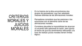 CRITERIOS
MORALES Y
JUICIOS
MORALES
En la historia de la ética encontramos dos
grupos de pensadores, que han adoptado
visiones distintas de las afirmaciones morales:
Pensadores considera que las pasiones o las
emociones son el elemento clave de las
afirmaciones morales.
Considera plausible la imposibilidad de alcanzar
un acuerdo sólo aplicando la razón, pero ignora
el hecho de que los sentimientos relevantes a la
hora de realizar juicios morales tienen límites
lógicos.
 