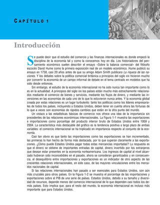 j:PAG1 p:1 c:1 black–text
C A P Í T U L O 1
Introducción
S
e puede decir que el estudio del comercio y las finanzas internacionales es donde empezó la
disciplina de la economı́a tal y como la conocemos hoy en dı́a. Los historiadores del pen-
samiento económico suelen describir el ensayo «Sobre la balanza comercial» del filósofo
escocés David Hume como la primera exposición real de un modelo económico. Hume publicó su
ensayo en 1758, casi 20 años antes de que su amigo Adam Smith publicara La riqueza de las na-
ciones. Y los debates sobre la polı́tica comercial británica a principios del siglo XIX hicieron mucho
por convertir la economı́a de un campo informal de debate en el tema centrado en modelos que ha
sido desde entonces.
Sin embargo, el estudio de la economı́a internacional no ha sido nunca tan importante como lo
es en la actualidad. A principios del siglo XXI los paı́ses están mucho más estrechamente relaciona-
dos mediante el comercio de bienes y servicios, mediante los flujos de dinero, y mediante las in-
versiones en las economı́as de cada uno de lo que lo estuvieron nunca antes. Y la economı́a global
creada por estas relaciones es un lugar turbulento: tanto los polı́ticos como los lı́deres empresaria-
les de todos los paı́ses, incluyendo a Estados Unidos, deben tener en cuenta ahora las fortunas de
lo que a veces son economı́as de rápidos cambios que están en la otra punta del mundo.
Un vistazo a las estadı́sticas básicas de comercio nos ofrece una idea de la importancia sin
precedentes de las relaciones económicas internacionales. La Figura 1-1 muestra las exportaciones
e importaciones como porcentaje del producto interior bruto de Estados Unidos entre 1959 y
2004. La caracterı́stica más destacable del gráfico es la tendencia positiva a largo plazo de ambas
variables: el comercio internacional se ha triplicado en importancia respecto al conjunto de la eco-
nomı́a.
Casi tan obvio es que tanto las importaciones como las exportaciones se han incrementado,
las primeras lo han hecho de forma más destacada, por lo que superan claramente a las exporta-
ciones. ¿Cómo puede Estados Unidos pagar todas estas mercancı́as importadas? La respuesta es
que el dinero se obtiene de importantes entradas de capital, dinero invertido por los extranjeros
que desean estar presentes en la economı́a norteamericana. Los ingresos de capital al nivel alcan-
zado hubieran sido inconcebibles en el pasado, ahora se consideran garantizados y en consecuen-
cia, el desequilibrio entre importaciones y exportaciones es un indicador de otro aspecto de las
crecientes relaciones internacionales, en este caso, de las mayores vinculaciones entre los merca-
dos nacionales de capital.
Si las relaciones internacionales han pasado a ser esenciales para Estados Unidos, son aún
más cruciales para otros paı́ses. En la Figura 1-2 se muestra el porcentaje de las importaciones y
exportaciones sobre el PIB de una serie de paı́ses. Estados Unidos, debido a su tamaño y diversi-
dad de recursos, depende menos del comercio internacional de lo que dependen casi todos los de-
más paı́ses. Esto implica que, para el resto del mundo, la economı́a internacional es incluso más
importante que para Estados Unidos.
 