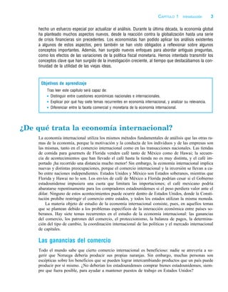 j:PAG1 p:3 c:1 black–text
hecho un esfuerzo especial por actualizar el análisis. Durante la última década, la economı́a global
ha planteado muchos aspectos nuevos, desde la reacción contra la globalización hasta una serie
de crisis financieras sin precedentes. Los economistas han podido aplicar los análisis existentes
a algunos de estos aspectos, pero también se han visto obligados a reflexionar sobre algunos
conceptos importantes. Además, han surgido nuevos enfoques para abordar antiguas preguntas,
como los efectos de las variaciones de la polı́tica fiscal monetaria. Hemos intentado transmitir los
conceptos clave que han surgido de la investigación creciente, al tiempo que destacábamos la con-
tinuidad de la utilidad de las viejas ideas.
Objetivos de aprendizaje
Tras leer este capı́tulo será capaz de:
Distinguir entre cuestiones económicas nacionales e internacionales.
Explicar por qué hay siete temas recurrentes en economı́a internacional, y analizar su relevancia.
Diferenciar entre la faceta comercial y monetaria de la economı́a internacional.
¿De qué trata la economía internacional?
La economía internacional utiliza los mismos métodos fundamentales de análisis que las otras ra-
mas de la economía, porque la motivación y la conducta de los individuos y de las empresas son
las mismas, tanto en el comercio internacional como en las transacciones nacionales. Las tiendas
de comida para gourmets de Florida venden café tanto de México como de Hawai; la secuen-
cia de acontecimientos que han llevado el café hasta la tienda no es muy distinta, y el café im-
portado ¡ha recorrido una distancia mucho menor! Sin embargo, la economía internacional implica
nuevas y distintas preocupaciones, porque el comercio internacional y la inversión se llevan a ca-
bo entre naciones independientes. Estados Unidos y México son Estados soberanos, mientras que
Florida y Hawai no lo son. Los envíos de café de México a Florida podrían cesar si el Gobierno
estadounidense impusiera una cuota que limitara las importaciones; el café mexicano podría
abaratarse repentinamente para los compradores estadounidenses si el peso perdiera valor ante el
dólar. Ninguno de estos acontecimientos puede ocurrir dentro de Estados Unidos, donde la Consti-
tución prohíbe restringir el comercio entre estados, y todos los estados utilizan la misma moneda.
La materia objeto de estudio de la economía internacional consiste, pues, en aquellos temas
que se plantean debido a los problemas específicos de la interacción económica entre países so-
beranos. Hay siete temas recurrentes en el estudio de la economía internacional: las ganancias
del comercio, los patrones del comercio, el proteccionismo, la balanza de pagos, la determina-
ción del tipo de cambio, la coordinación internacional de las políticas y el mercado internacional
de capitales.
Las ganancias del comercio
Todo el mundo sabe que cierto comercio internacional es beneficioso: nadie se atrevería a su-
gerir que Noruega debería producir sus propias naranjas. Sin embargo, muchas personas son
escépticas sobre los beneficios que se pueden lograr intercambiando productos que un país puede
producir por sí mismo. ¿No deberían los estadounidenses comprar bienes estadounidenses, siem-
pre que fuera posible, para ayudar a mantener puestos de trabajo en Estados Unidos?
CAPÍTULO 1 Introducción 3
 