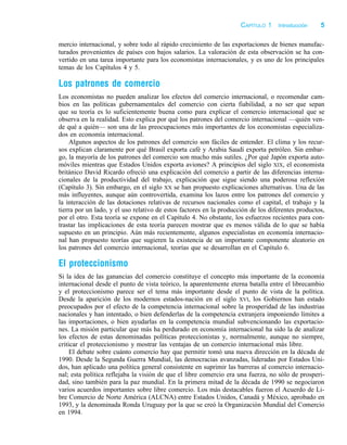 j:PAG1 p:5 c:1 black–text
mercio internacional, y sobre todo al rápido crecimiento de las exportaciones de bienes manufac-
turados provenientes de países con bajos salarios. La valoración de esta observación se ha con-
vertido en una tarea importante para los economistas internacionales, y es uno de los principales
temas de los Capítulos 4 y 5.
Los patrones de comercio
Los economistas no pueden analizar los efectos del comercio internacional, o recomendar cam-
bios en las políticas gubernamentales del comercio con cierta fiabilidad, a no ser que sepan
que su teoría es lo suficientemente buena como para explicar el comercio internacional que se
observa en la realidad. Esto explica por qué los patrones del comercio internacional —quién ven-
de qué a quién— son una de las preocupaciones más importantes de los economistas especializa-
dos en economía internacional.
Algunos aspectos de los patrones del comercio son fáciles de entender. El clima y los recur-
sos explican claramente por qué Brasil exporta café y Arabia Saudí exporta petróleo. Sin embar-
go, la mayoría de los patrones del comercio son mucho más sutiles. ¿Por qué Japón exporta auto-
móviles mientras que Estados Unidos exporta aviones? A principios del siglo XIX, el economista
británico David Ricardo ofreció una explicación del comercio a partir de las diferencias interna-
cionales de la productividad del trabajo, explicación que sigue siendo una poderosa reflexión
(Capítulo 3). Sin embargo, en el siglo XX se han propuesto explicaciones alternativas. Una de las
más influyentes, aunque aún controvertida, examina los lazos entre los patrones del comercio y
la interacción de las dotaciones relativas de recursos nacionales como el capital, el trabajo y la
tierra por un lado, y el uso relativo de estos factores en la producción de los diferentes productos,
por el otro. Esta teoría se expone en el Capítulo 4. No obstante, los esfuerzos recientes para con-
trastar las implicaciones de esta teoría parecen mostrar que es menos válida de lo que se había
supuesto en un principio. Aún más recientemente, algunos especialistas en economía internacio-
nal han propuesto teorías que sugieren la existencia de un importante componente aleatorio en
los patrones del comercio internacional, teorías que se desarrollan en el Capítulo 6.
El proteccionismo
Si la idea de las ganancias del comercio constituye el concepto más importante de la economía
internacional desde el punto de vista teórico, la aparentemente eterna batalla entre el librecambio
y el proteccionismo parece ser el tema más importante desde el punto de vista de la política.
Desde la aparición de los modernos estados-nación en el siglo XVI, los Gobiernos han estado
preocupados por el efecto de la competencia internacional sobre la prosperidad de las industrias
nacionales y han intentado, o bien defenderlas de la competencia extranjera imponiendo límites a
las importaciones, o bien ayudarlas en la competencia mundial subvencionando las exportacio-
nes. La misión particular que más ha perdurado en economía internacional ha sido la de analizar
los efectos de estas denominadas políticas proteccionistas y, normalmente, aunque no siempre,
criticar el proteccionismo y mostrar las ventajas de un comercio internacional más libre.
El debate sobre cuánto comercio hay que permitir tomó una nueva dirección en la década de
1990. Desde la Segunda Guerra Mundial, las democracias avanzadas, lideradas por Estados Uni-
dos, han aplicado una política general consistente en suprimir las barreras al comercio internacio-
nal; esta política reflejaba la visión de que el libre comercio era una fuerza, no sólo de prosperi-
dad, sino también para la paz mundial. En la primera mitad de la década de 1990 se negociaron
varios acuerdos importantes sobre libre comercio. Los más destacables fueron el Acuerdo de Li-
bre Comercio de Norte América (ALCNA) entre Estados Unidos, Canadá y México, aprobado en
1993, y la denominada Ronda Uruguay por la que se creó la Organización Mundial del Comercio
en 1994.
CAPÍTULO 1 Introducción 5
 