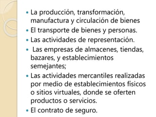  La producción, transformación,
manufactura y circulación de bienes
 El transporte de bienes y personas.
 Las actividades de representación.
 Las empresas de almacenes, tiendas,
bazares, y establecimientos
semejantes;
 Las actividades mercantiles realizadas
por medio de establecimientos físicos
o sitios virtuales, donde se oferten
productos o servicios.
 El contrato de seguro.
 
