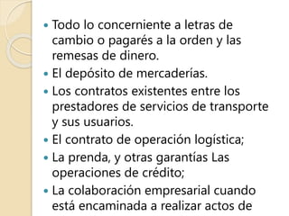  Todo lo concerniente a letras de
cambio o pagarés a la orden y las
remesas de dinero.
 El depósito de mercaderías.
 Los contratos existentes entre los
prestadores de servicios de transporte
y sus usuarios.
 El contrato de operación logística;
 La prenda, y otras garantías Las
operaciones de crédito;
 La colaboración empresarial cuando
está encaminada a realizar actos de
 