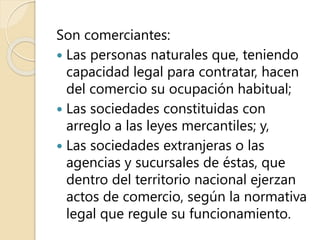 Son comerciantes:
 Las personas naturales que, teniendo
capacidad legal para contratar, hacen
del comercio su ocupación habitual;
 Las sociedades constituidas con
arreglo a las leyes mercantiles; y,
 Las sociedades extranjeras o las
agencias y sucursales de éstas, que
dentro del territorio nacional ejerzan
actos de comercio, según la normativa
legal que regule su funcionamiento.
 