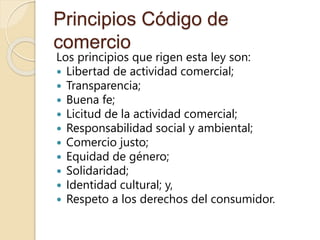 Principios Código de
comercio
Los principios que rigen esta ley son:
 Libertad de actividad comercial;
 Transparencia;
 Buena fe;
 Licitud de la actividad comercial;
 Responsabilidad social y ambiental;
 Comercio justo;
 Equidad de género;
 Solidaridad;
 Identidad cultural; y,
 Respeto a los derechos del consumidor.
 