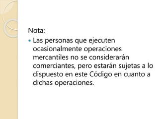 Nota:
 Las personas que ejecuten
ocasionalmente operaciones
mercantiles no se considerarán
comerciantes, pero estarán sujetas a lo
dispuesto en este Código en cuanto a
dichas operaciones.
 