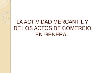 LA ACTIVIDAD MERCANTIL Y
DE LOS ACTOS DE COMERCIO
EN GENERAL
 