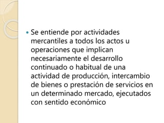  Se entiende por actividades
mercantiles a todos los actos u
operaciones que implican
necesariamente el desarrollo
continuado o habitual de una
actividad de producción, intercambio
de bienes o prestación de servicios en
un determinado mercado, ejecutados
con sentido económico
 
