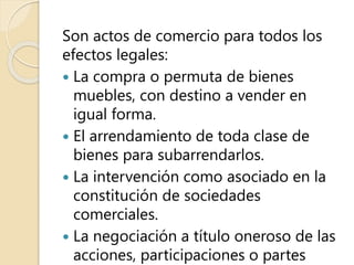 Son actos de comercio para todos los
efectos legales:
 La compra o permuta de bienes
muebles, con destino a vender en
igual forma.
 El arrendamiento de toda clase de
bienes para subarrendarlos.
 La intervención como asociado en la
constitución de sociedades
comerciales.
 La negociación a título oneroso de las
acciones, participaciones o partes
 