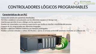 CONTROLADORES LÓGICOS PROGRAMABLES
Características de un PLC
-Lectura de señales de captadores distribuidos.
-Permiten establecer comunicación con los diferentes equipos en tiempo real.
-Interfaz que permite el uso y diálogo con los operarios.
-Pueden ser conectados a un sistema supervisorio que facilita la interfaz y monitoreo del proceso.
-Capaces de ser programados por diferentes lenguajes.
-Reciben y ejecutan órdenes continuas por tiempos prolongados.
-Pueden controlar entradas y salidas distribuidas y ajenas al armario central del autómata mediante un cable de red.
 