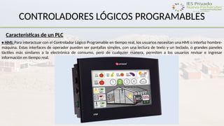 CONTROLADORES LÓGICOS PROGRAMABLES
Características de un PLC
• HMI: Para interactuar con el Controlador Lógico Programable en tiempo real, los usuarios necesitan una HMI o interfaz hombre-
máquina. Estas interfaces de operador pueden ser pantallas simples, con una lectura de texto y un teclado, o grandes paneles
táctiles más similares a la electrónica de consumo, pero de cualquier manera, permiten a los usuarios revisar e ingresar
información en tiempo real.
 