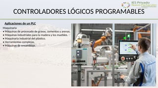 CONTROLADORES LÓGICOS PROGRAMABLES
Aplicaciones de un PLC
Maquinaria
• Máquinas de procesado de gravas, cementos y arenas.
• Máquinas industriales para la madera y los muebles.
• Maquinaria industrial del plástico.
• Herramientas complejas.
• Máquinas de ensamblaje.
 