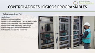 CONTROLADORES LÓGICOS PROGRAMABLES
Aplicaciones de un PLC
Instalaciones
-Instalaciones de seguridad.
-Instalaciones de calefacción y aire acondicionado.
-Instalaciones de plantas para el embotellado.
-Instalaciones de transporte y almacenaje.
-Instalaciones para tratamientos térmicos.
-Instalaciones industriales azucareras
 
