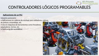 CONTROLADORES LÓGICOS PROGRAMABLES
Aplicaciones de un PLC
Industria automotriz
• Aplicaciones en cadenas de montaje para soldaduras, cabinas
de pintura, ensamblaje, etc.
• Uso en máquinas de herramientas como fresadoras,
taladradoras, tornos, etc.
• Fabricación de neumáticos.
 