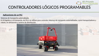 CONTROLADORES LÓGICOS PROGRAMABLES
Aplicaciones de un PLC
Sistemas de transporte automatizado
En la logística y el transporte, los PLCs se utilizan para controlar sistemas de transporte automatizados, como transportadores y
robots, en almacenes y centros de distribución.
 