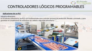 CONTROLADORES LÓGICOS PROGRAMABLES
Aplicaciones de un PLC
Industria alimentaria
En la industria alimentaria, los PLCs son fundamentales para controlar procesos de producción, llenado y envasado, y para
garantizar el cumplimiento de estándares de calidad y seguridad alimentaria.
 