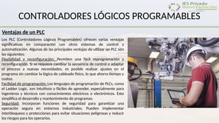 CONTROLADORES LÓGICOS PROGRAMABLES
Ventajas de un PLC
Los PLC (Controladores Lógicos Programables) ofrecen varias ventajas
significativas en comparación con otros sistemas de control y
automatización. Algunas de las principales ventajas de utilizar un PLC son
las siguientes:
Flexibilidad y reconfiguración: Permiten una fácil reprogramación y
reconfiguración. Si se requiere cambiar la secuencia de control o adaptar
el proceso a nuevas necesidades, es posible realizar ajustes en el
programa sin cambiar la lógica de cableado físico, lo que ahorra tiempo y
costos.
Facilidad de programación: Los lenguajes de programación de PLCs, como
el Ladder Logic, son intuitivos y fáciles de aprender, especialmente para
ingenieros y técnicos con conocimientos eléctricos o electrónicos. Esto
simplifica el desarrollo y mantenimiento de programas.
Seguridad: Incorporan funciones de seguridad para garantizar una
operación segura en entornos industriales. Pueden implementar
interbloqueos y protecciones para evitar situaciones peligrosas y reducir
los riesgos para los operarios.
 