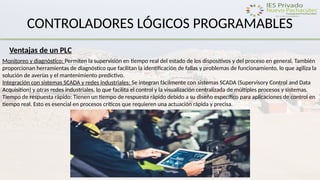 CONTROLADORES LÓGICOS PROGRAMABLES
Ventajas de un PLC
Monitoreo y diagnóstico: Permiten la supervisión en tiempo real del estado de los dispositivos y del proceso en general. También
proporcionan herramientas de diagnóstico que facilitan la identificación de fallas y problemas de funcionamiento, lo que agiliza la
solución de averías y el mantenimiento predictivo.
Integración con sistemas SCADA y redes industriales: Se integran fácilmente con sistemas SCADA (Supervisory Control and Data
Acquisition) y otras redes industriales, lo que facilita el control y la visualización centralizada de múltiples procesos y sistemas.
Tiempo de respuesta rápido: Tienen un tiempo de respuesta rápido debido a su diseño específico para aplicaciones de control en
tiempo real. Esto es esencial en procesos críticos que requieren una actuación rápida y precisa.
 