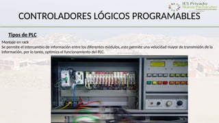 CONTROLADORES LÓGICOS PROGRAMABLES
Tipos de PLC
Montaje en rack
Se permite el intercambio de información entre los diferentes módulos, esto permite una velocidad mayor de transmisión de la
información, por lo tanto, optimiza el funcionamiento del PLC.
 
