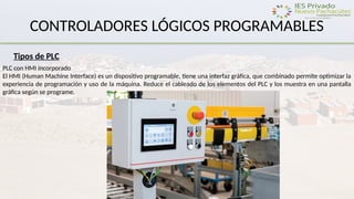CONTROLADORES LÓGICOS PROGRAMABLES
Tipos de PLC
PLC con HMI incorporado
El HMI (Human Machine Interface) es un dispositivo programable, tiene una interfaz gráfica, que combinado permite optimizar la
experiencia de programación y uso de la máquina. Reduce el cableado de los elementos del PLC y los muestra en una pantalla
gráfica según se programe.
 