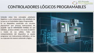 CONTROLADORES LÓGICOS PROGRAMABLES
Uniendo estos tres conceptos anteriores
llegamos a una comprensión más detallada de
lo que es un Controlador Lógico Programable:
Es un dispositivo construido con circuitos
electrónicos que procesa instrucciones de
acuerdo con la información recibida en sus
entradas, produce señales y las envía al exterior
a través de sus salidas. Todo este
comportamiento del dispositivo se puede
programar con instrucciones definidas y él las
va a ejecutar de manera coherente y lógica.
 