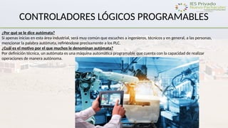 CONTROLADORES LÓGICOS PROGRAMABLES
¿Por qué se le dice autómata?
Si apenas inicias en esta área industrial, será muy común que escuches a ingenieros, técnicos y en general, a las personas,
mencionar la palabra autómata, refiriéndose precisamente a los PLC.
¿Cuál es el motivo por el que muchos le denominan autómata?
Por definición técnica, un autómata es una máquina automática programable que cuenta con la capacidad de realizar
operaciones de manera autónoma.
 