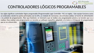 CONTROLADORES LÓGICOS PROGRAMABLES
Sus siglas significan controlador lógico programable (Programmable Logic Controller– PLC en inglés). Este equipo funciona como
un ordenador, donde las partes principales son la CPU, un módulo de memorias y de entradas/salidas, la fuente de alimentación
y la unidad de programación. Para que funcione, es necesario que se realice una programación previa a la función que va a
realizar. Para realizar esta programación se necesita un software específico adaptado a la marca y al lenguaje de programación
que se va a desarrollar.
 