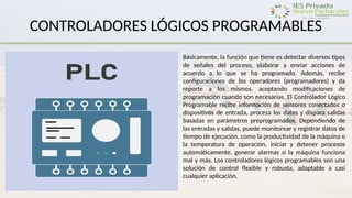 CONTROLADORES LÓGICOS PROGRAMABLES
Básicamente, la función que tiene es detectar diversos tipos
de señales del proceso, elaborar y enviar acciones de
acuerdo a lo que se ha programado. Además, recibe
configuraciones de los operadores (programadores) y da
reporte a los mismos, aceptando modificaciones de
programación cuando son necesarias. El Controlador Lógico
Programable recibe información de sensores conectados o
dispositivos de entrada, procesa los datos y dispara salidas
basadas en parámetros preprogramados. Dependiendo de
las entradas y salidas, puede monitorear y registrar datos de
tiempo de ejecución, como la productividad de la máquina o
la temperatura de operación, iniciar y detener procesos
automáticamente, generar alarmas si la máquina funciona
mal y más. Los controladores lógicos programables son una
solución de control flexible y robusta, adaptable a casi
cualquier aplicación.
 