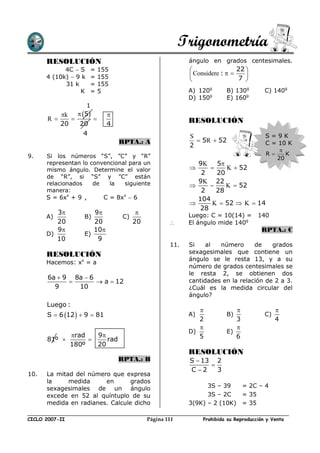 Trigonometría
      RESOLUCIÓN                                           ángulo en grados centesimales.
            4C  S      =   155                                             22 
      4 (10k)  9 k     =   155                             Considere :   7 
                                                                               
            31 k        =   155
                 K      =   5                              A) 120g       B) 130g         C) 140g
                                                           D) 150g       E) 160g
                      1
            k    5        
      R                                                 RESOLUCIÓN
            20    20          4
                    4                                      S                             S=9K
                                  RPTA.: A                    5R  52                   C = 10 K
                                                           2
                                                                                               
9.    Si los números “S”, ”C” y “R”                                                      R      K
                                                                                              20
      representan lo convencional para un                    9K 5
      mismo ángulo. Determine el valor                              K  52
                                                              2    20
      de “R”, si “S” y ”C” están
      relacionados    de   la   siguiente                    9K 22
                                                                    K  52
      manera:                                                 2    28
      S = 6xx + 9 ,      C = 8xx  6                         104
                                                                 K  52  K  14
                                                              28
         3            9                                 Luego: C = 10(14) =        140
      A)            B)             C)
         20            20               20                El ángulo mide 140g
         9            10                                                             RPTA.: C
      D)            E)
         10             9
                                                     11.   Si    al  número      de    grados
      RESOLUCIÓN                                           sexagesimales que contiene un
                                                           ángulo se le resta 13, y a su
      Hacemos: xx = a
                                                           número de grados centesimales se
                                                           le resta 2, se obtienen dos
       6a  9 8a  6                                       cantidades en la relación de 2 a 3.
                     a  12
         9     10                                          ¿Cuál es la medida circular del
                                                           ángulo?
      Luego :
                                                                                            
      S  6 12   9  81                                 A)            B)              C)
                                                              2             3                 4
                                                                           
                                                           D)            E)
                rad   9                                     5             6
      81º               rad
                180º   20
                                                           RESOLUCIÓN
                                  RPTA.: B                 S  13 2
                                                                 
                                                           C2     3
10.   La mitad del número que expresa
      la     medida     en       grados
      sexagesimales de un ángulo                                 3S – 39   = 2C – 4
      excede en 52 al quíntuplo de su                            3S – 2C   = 35
      medida en radianes. Calcule dicho                    3(9K) – 2 (10K) = 35

CICLO 2007-II                                Página 111         Prohibida su Reproducción y Venta
 