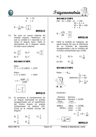 Trigonometría
                        7K = 35                                  RESOLUCIÓN
                        K  =5                                    (90  S) + (200  C)              =   195
                                                                                    95             =   S+C
                                                                                  95             =   9K + 10K
      R        5                                                                K              =   5
             20              4
                                     RPTA.: C
                                                                       5          
                                                                 R             
12.   Se crea un nuevo sistema de                                         20         4
      medida angular “Asterisco”, tal                                                              RPTA.: B
      que su unidad (1*) equivale a 1,5
      veces el ángulo llano. Halle el                      14.   Halle la medida en radianes, de
      equivalente de 5 ángulos rectos                            aquél ángulo tal que la diferencia
      en este nuevo sistema.                                     de su número de segundos
                                                                 sexagesimales y de su número de
           3
                *
                                           5
                                               *                 minutos centesimales sea 15700.
      A)              B) 3*         C)    
           5                             3                                                              
      D) 5*             E) 1*                                    A)                 B) 2              C)
                                                                      2                                     40
                                                                                          
      RESOLUCIÓN                                                 D) 40             E)
                                                                                         10
      Dato:
      1* <> 1,5 (180º) = 270º                                    RESOLUCIÓN

      Piden:                                                     Piden:         Rrad
      x <> 5 (90º)               = 450º                                                                S = 9n
                                                                                     Sabemos           C = 10n
          450º 1*                                                                                             
      x                                                                                              R=       n
            270º                                                                                             20

                    *
                5
            x
                3
                                     RPTA.: C                    Condición:

13.   Si sumamos al complemento de                                Número    Número
      un ángulo expresado en grados                              Segundos  Minutos = 15700
      sexagesimales con el suplemento                             Sexg.      Cent.
      del mismo ángulo en grados
      centesimales se obtiene 195.                               3600 S     100 C             = 15700
      ¿Cuál es la medida circular del                               39(9n)  (10n)             = 157
      ángulo?                                                                314n              = 157
                                                                                                   1       
                                                                                              n     R 
                                                                                                2      40
      A)                B)            C)
         3                 4               5                                
                                                                            rad
                                                                         40
      D)                E)
         6                 8                                                                       RPTA.: C

CICLO 2007-II                                      Página 112         Prohibida su Reproducción y Venta
 