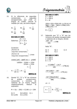 Trigonometría
                                                            RESOLUCIÓN
15.   Si la diferencia de segundos                          S = 180 K
      centesimales      y      segundos                     C = 200 K
      sexagesimales    que    mide   un                     R = K
      ángulo es 27040. Calcule la
      medida (en rad.) de dicho ángulo.                     180K(-200)+200K(180)+20(K)=M
                                                            180K + 20K  200K+(200K)(180)
                                                         (180K)(200) = M
      A)                B)          C)
         10                20            30
                                                            M=       0
                                                                                        RPTA.: A
      D)                E)
         40                50
                                                      17.   Sabiendo que “S” y “R” son los
      RESOLUCIÓN                                            números de grados sexagesimales
                        S=9n                                y radianes de un ángulo, donde:
      Sabemos:          C = 10 n                            ²S²  R²
                                                                      179R
                        R=     n                              181
                            20
                                                            Halle “R”.
      Condición:
       Número de                                          A) 5               B) 3         C) 4
                             
       segundos centesimales                              D) 1               E) 2
       Número de               
                                 27040                   RESOLUCIÓN
       Segundos sexagesimales 
                                                            S = 180 K
                                                            C = 200 K
                   
      10000 10n  3600 (9n) = 27040
                                                            R=K
             10000n  3240n = 2704
                       6760n = 2704                             ² 180k    k  ²
                                                                               2

                              2                                                          179(k)
                           n                                              181
                              5
           2         
     R          R                                       ²k² 180 ²  ²k²
         20  5 
                     50                                                              179  k 
                                    RPTA.: E                             181

16.   Siendo “S”, “C” y “R” los números                     ²k² 181 179 
                                                                                     179k
      de      grados       sexagesimales,                                181
      centesimales   y    números     de
      radianes de un mismo ángulo                           k = 1
      respectivamente.      Reducir    la
      expresión:
                                                                 1             1
      M = S(  200) + C(180) + 20R                       k            R     1
                                                                              
      A) 0              B) 0,0016   C) 1                                                  RPTA.: A
      D) 0,246          E) 2,1416



CICLO 2007-II                                 Página 113           Prohibida su Reproducción y Venta
 