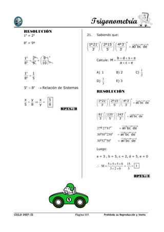 Trigonometría
      RESOLUCIÓN
      1x = 2g                                 21.   Sabiendo que:

      8y = 9º
                                               1º21   2º15   4º3 
                                                       º
                                                                                  g  m  s
                                               3   5   3              a0 bc de
                                                                     

       1x  2g  9  º                                                  bdse
           º     g                              Calcule: M 
       8y 9     10                                                    ac e

                                                                                                 1
       1x    1                                      A) 1              B) 2               C)
         y
                                                                                                2
       8     5                                           1
                                                    D)                E) 3
                                                         3
      5x  8y     Re lación de Sistemas
                                                    RESOLUCIÓN

       x y x           5                             1º21   2º15   4º3 
                                                             º
                                                  3   5   3   a0 bc de
                                                                                    g m s

       5 8 y           8                                                   
                             RPTA.: B
                                                     81   135   243 
                                                           º
                                                                                 g m s
                                                     3   5   3   a0 bc de
                                                                        

                                                                                 g   m       s
                                                    27º 2781¨          a0 bc de
                                                                             g       m   s
                                                    30g50m250s          a0 bc de
                                                                             g       m   s
                                                    30g52m50s            a0 bc de

                                                    Luego:

                                                    a = 3 , b = 5, c = 2, d = 5, e = 0

                                                                5  5  5  0 15
                                                     M                         3
                                                                  3 2  0     5

                                                                                         RPTA.: E




CICLO 2007-II                         Página 115             Prohibida su Reproducción y Venta
 