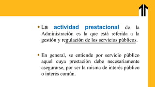  La actividad prestacional de la
Administración es la que está referida a la
gestión y regulación de los servicios públicos.
 En general, se entiende por servicio público
aquel cuya prestación debe necesariamente
asegurarse, por ser la misma de interés público
o interés común.
 