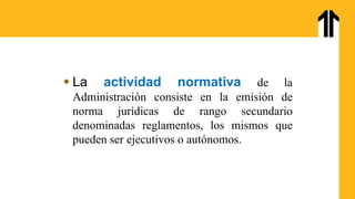  La actividad normativa de la
Administración consiste en la emisión de
norma jurídicas de rango secundario
denominadas reglamentos, los mismos que
pueden ser ejecutivos o autónomos.
 