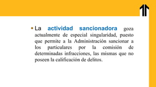  La actividad sancionadora goza
actualmente de especial singularidad, puesto
que permite a la Administración sancionar a
los particulares por la comisión de
determinadas infracciones, las mismas que no
poseen la calificación de delitos.
 