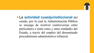  La actividad cuasijurisdiccional del
estado, por la cual la Administración Pública
se encarga de resolver controversias entre
particulares o entre estos y otras entidades del
Estado, a través del empleo del denominado
procedimiento administrativo trilateral.
 
