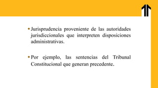 Jurisprudencia proveniente de las autoridades
jurisdiccionales que interpreten disposiciones
administrativas.
Por ejemplo, las sentencias del Tribunal
Constitucional que generan precedente.
 